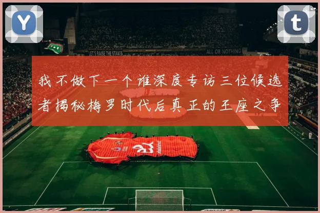 我不做下一个谁深度专访三位候选者揭秘梅罗时代后真正的王座之争