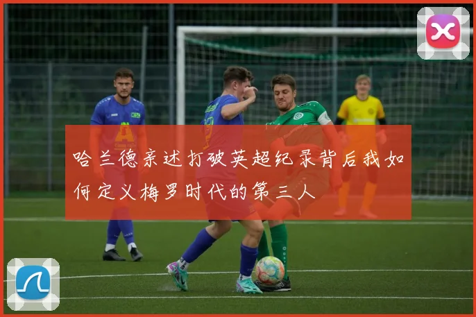 哈兰德亲述打破英超纪录背后我如何定义梅罗时代的第三人