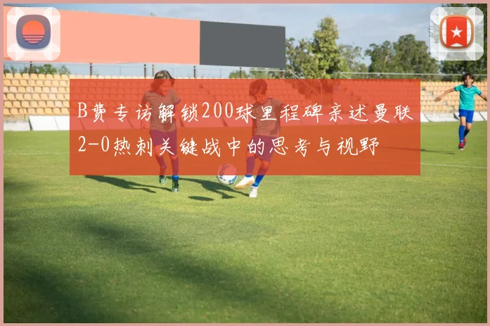 B费专访解锁200球里程碑亲述曼联2-0热刺关键战中的思考与视野
