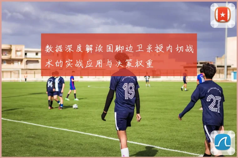 数据深度解读国脚边卫亲授内切战术的实战应用与决策权重